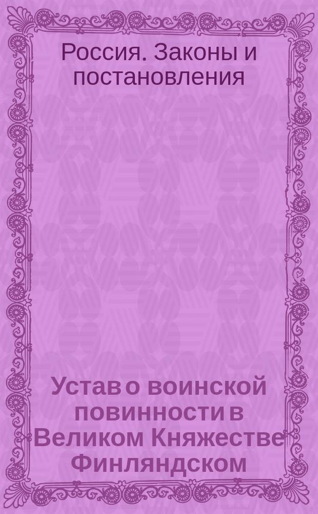 Устав о воинской повинности в Великом Княжестве Финляндском : (С объясн. мотивами) : Проект : Прил. к представлению в Гос. совет за № 6174