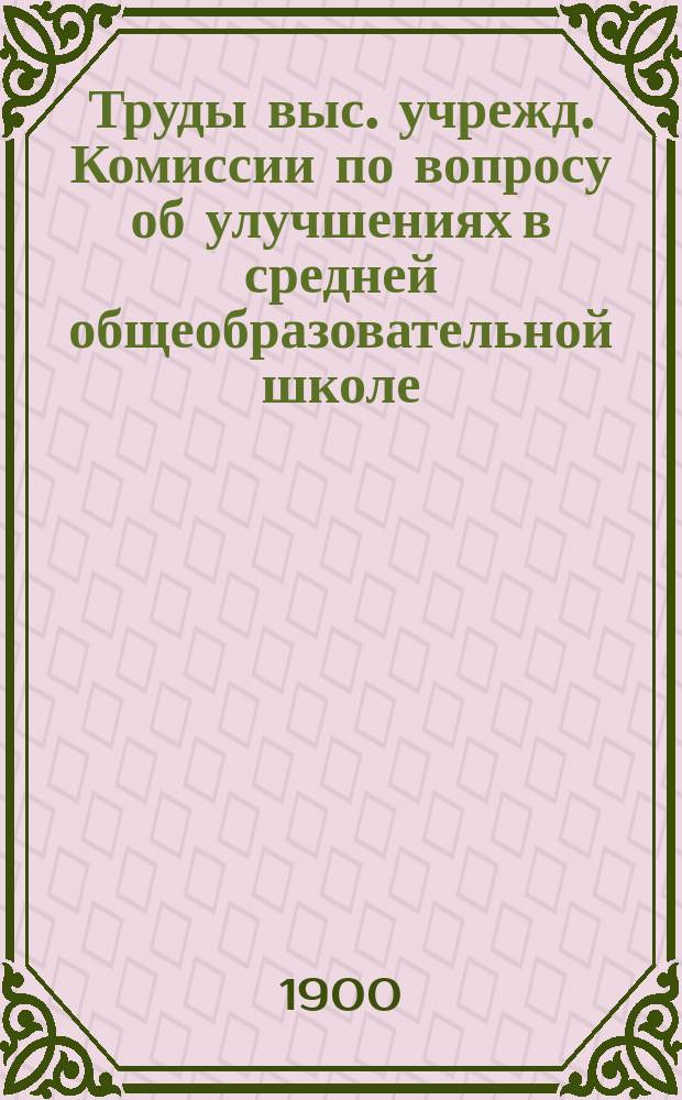 Труды выс. учрежд. Комиссии по вопросу об улучшениях в средней общеобразовательной школе : Вып. 1-