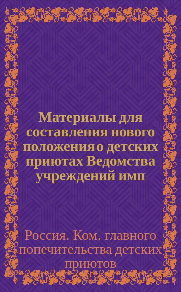 Материалы для составления нового положения о детских приютах Ведомства учреждений имп. Марии : Сб. сведений, сост. по случаю открытия деятельности выс. утв. Ком. гл. попечительства дет. приютов