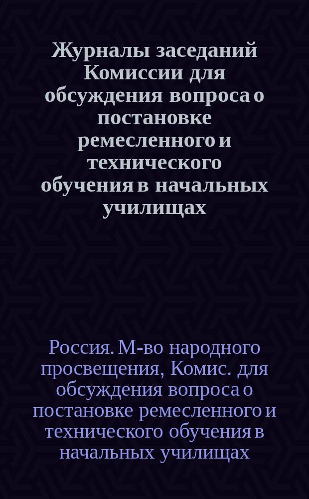 Журналы заседаний Комиссии для обсуждения вопроса о постановке ремесленного и технического обучения в начальных училищах