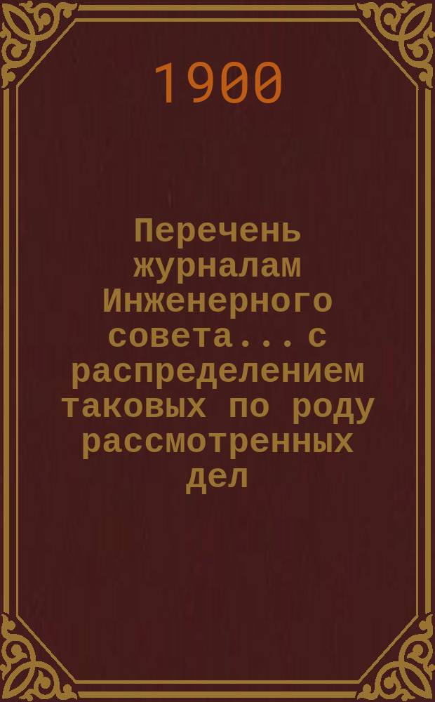 Перечень журналам Инженерного совета... с распределением таковых по роду рассмотренных дел. с 1 января 1900 года по 1 июля 1908 года