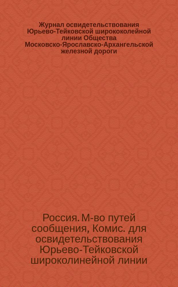 Журнал освидетельствования Юрьево-Тейковской ширококолейной линии Общества Московско-Ярославско-Архангельской железной дороги, произведенного Комиссией, назначенной за министра путей сообщения тайным советником Саловым по докладу Управления по сооружению железных дорог от 23 сентября 1899 г. № 144 : С прил