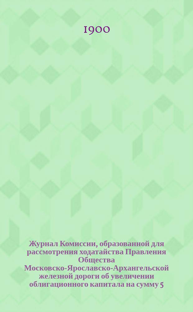 Журнал Комиссии, образованной для рассмотрения ходатайства Правления Общества Московско-Ярославско-Архангельской железной дороги об увеличении облигационного капитала на сумму 5.392.803 р. 15 коп. : Заседание 20, 22 и 31 дек. 1899 г