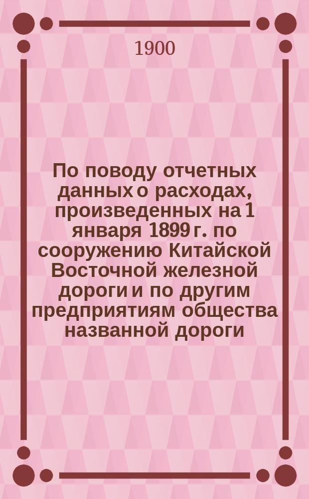 По поводу отчетных данных о расходах, произведенных на 1 января 1899 г. по сооружению Китайской Восточной железной дороги и по другим предприятиям общества названной дороги : В Ком. Сибир. ж. д. : С прил