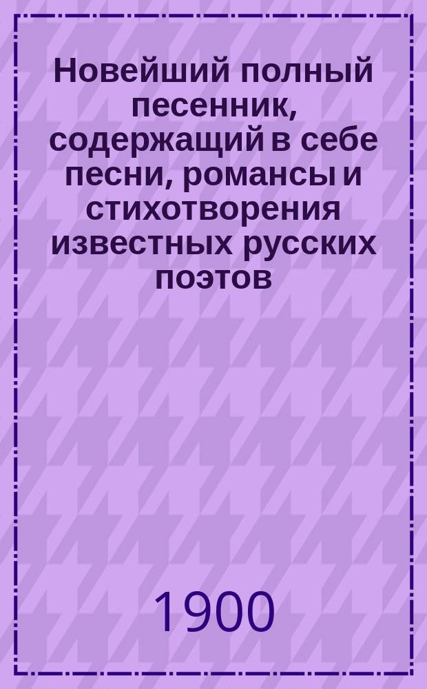 Новейший полный песенник, содержащий в себе песни, романсы и стихотворения известных русских поэтов