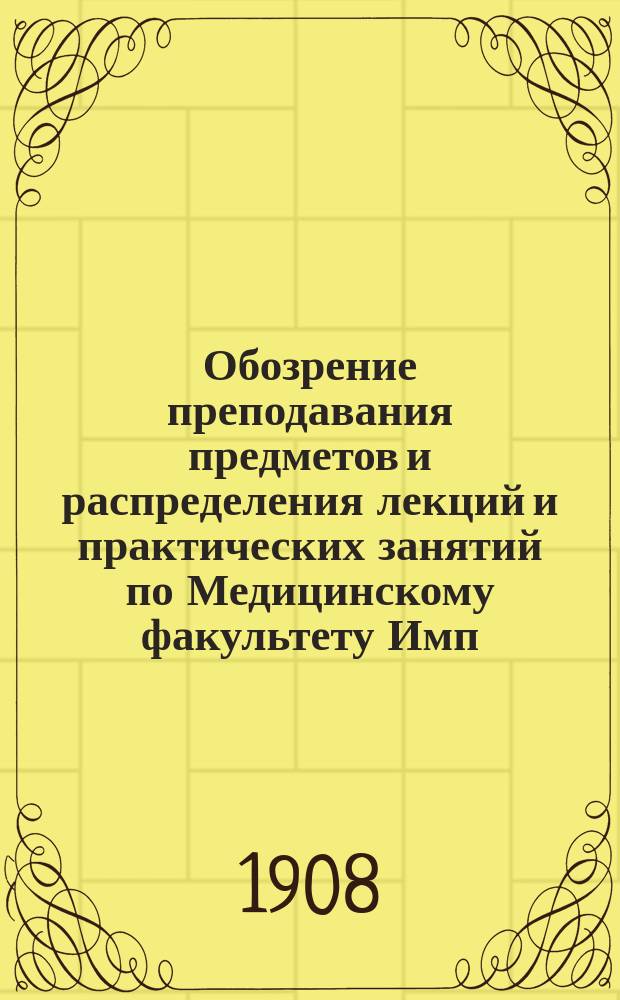 Обозрение преподавания предметов и распределения лекций и практических занятий по Медицинскому факультету Имп. Новороссийского университета... в 1908-1909 акад. году