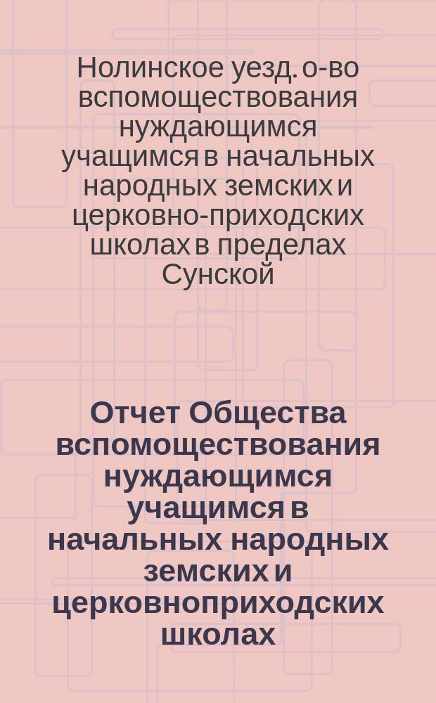 Отчет Общества вспомоществования нуждающимся учащимся в начальных народных земских и церковноприходских школах, в пределах Сунской, Верхосунской, Дворищенской, Екатерининской и Семериковской волостей Нолинского уезда...