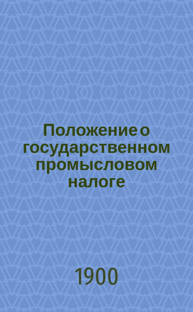 Положение о государственном промысловом налоге : С прил. доп. к нему узаконений по 15 сент. 1899 г., циркуляров, инструкций, правил счетоводства и отчетности..