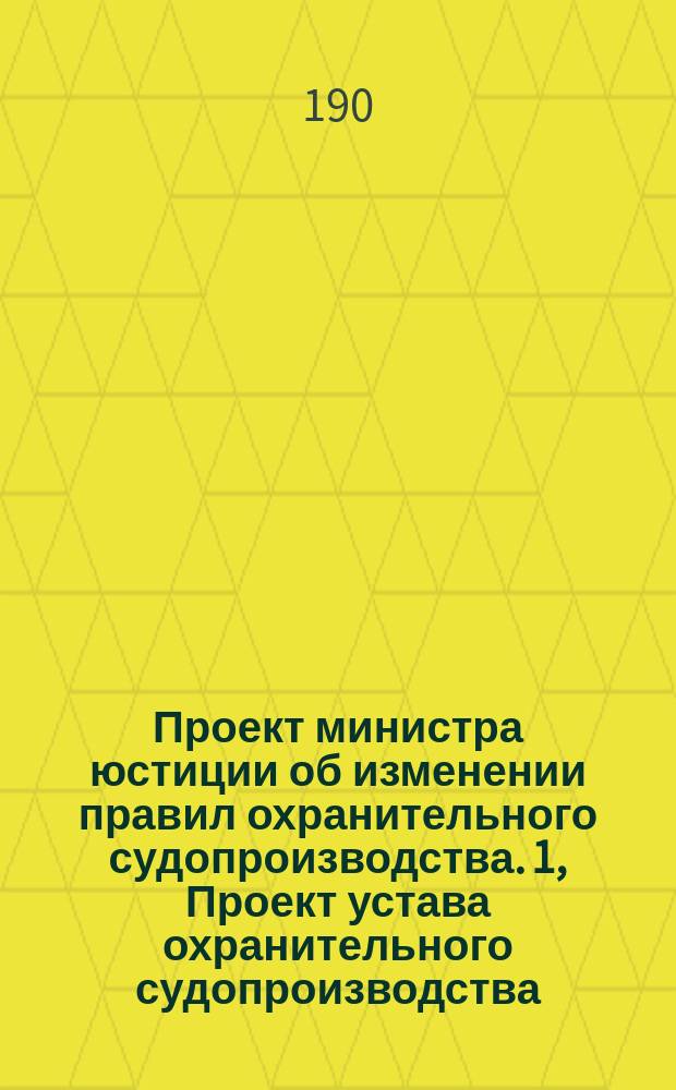 Проект министра юстиции об изменении правил охранительного судопроизводства. 1, Проект устава охранительного судопроизводства : (С постат. объясн.)