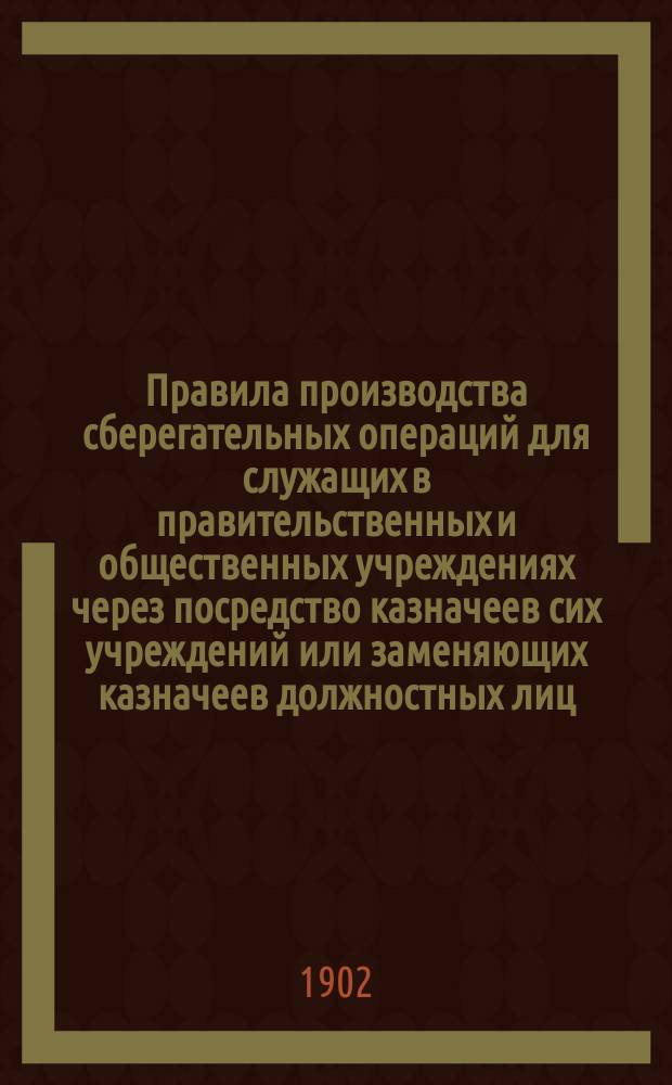 Правила производства сберегательных операций для служащих в правительственных и общественных учреждениях через посредство казначеев сих учреждений или заменяющих казначеев должностных лиц : Утв. 6 марта 1902 г