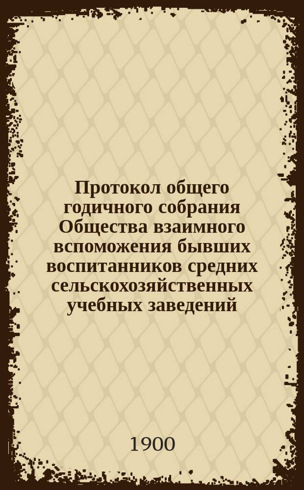 Протокол общего годичного собрания Общества взаимного вспоможения бывших воспитанников средних сельскохозяйственных учебных заведений... ... 30-го января 1900 г.