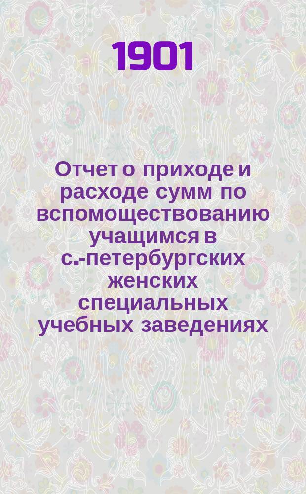 Отчет о приходе и расходе сумм по вспомоществованию учащимся в с.-петербургских женских специальных учебных заведениях... за 1900 год