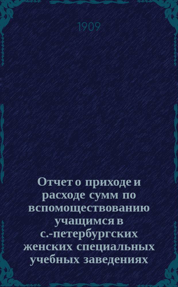 Отчет о приходе и расходе сумм по вспомоществованию учащимся в с.-петербургских женских специальных учебных заведениях... за 1908 год