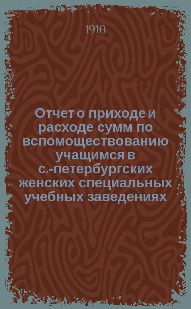 Отчет о приходе и расходе сумм по вспомоществованию учащимся в с.-петербургских женских специальных учебных заведениях... за 1909 год
