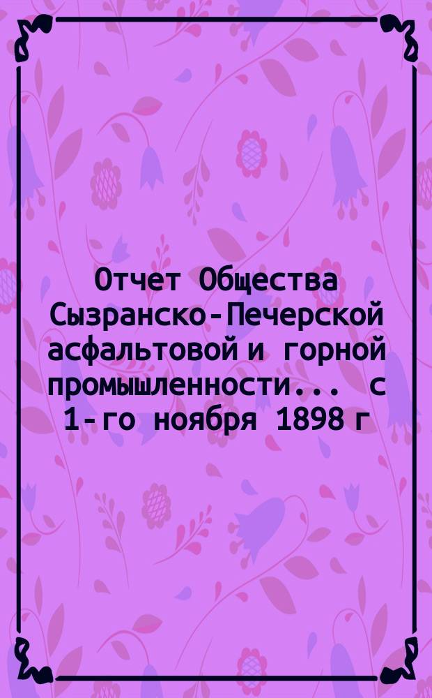 Отчет Общества Сызранско-Печерской асфальтовой и горной промышленности... ... с 1-го ноября 1898 г. по 1-е ноября 1899 г.