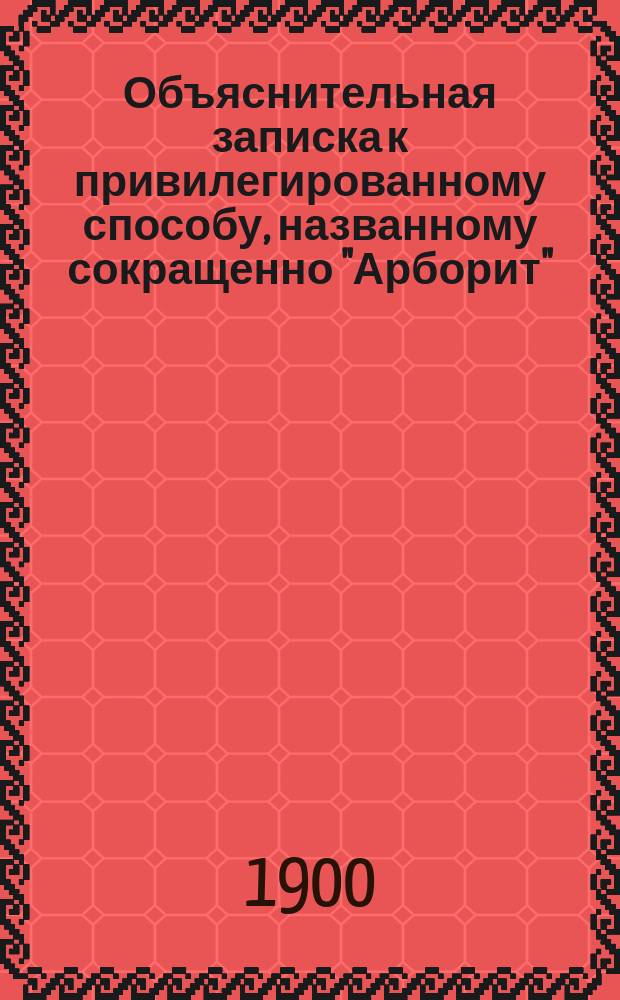 Объяснительная записка к привилегированному способу, названному сокращенно "Арборит", для выделки из скрещиваемых волокон и слоев всяких сортов дерева, преимущественно лиственных пород (ольхи, липы, осины, березы и пр.) разных изделий и предметов, имеющих громадный повсеместный спрос