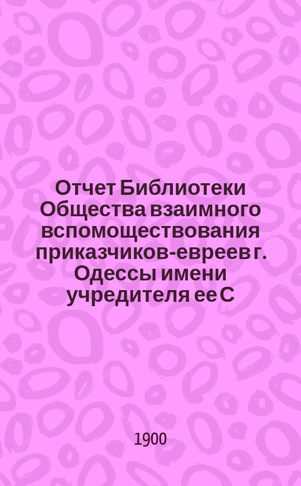 Отчет Библиотеки Общества взаимного вспомоществования приказчиков-евреев г. Одессы имени учредителя ее С.Л. Бернфельда... (с 1 января 1899 г. по 1 января 1900 г.)