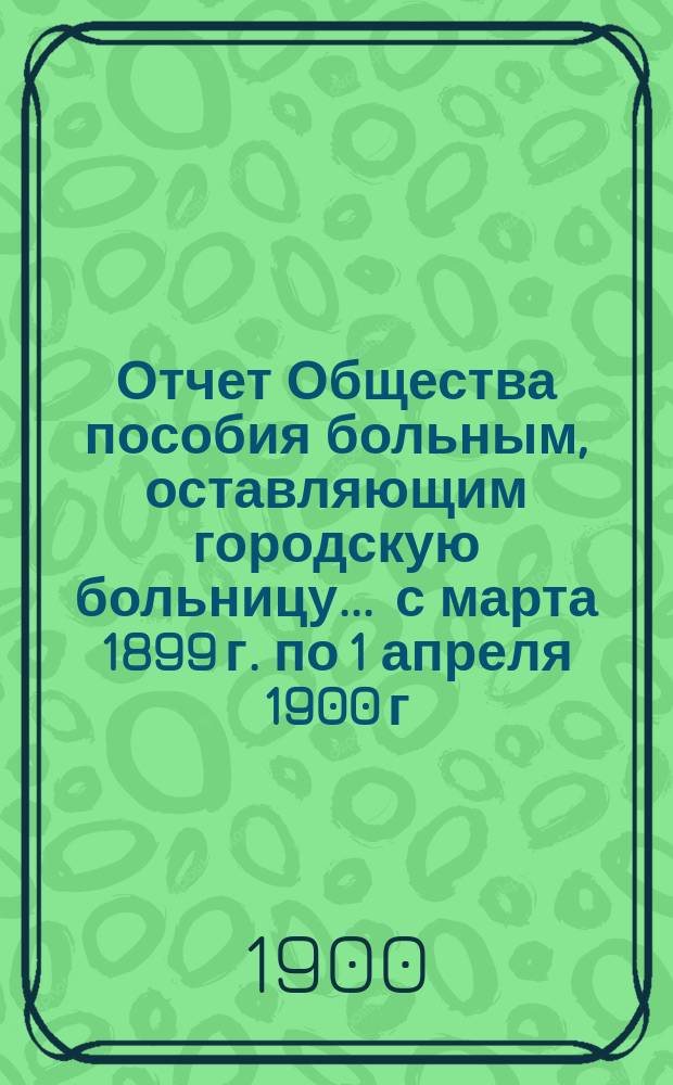 Отчет Общества пособия больным, оставляющим городскую больницу... ... с марта 1899 г. по 1 апреля 1900 г.