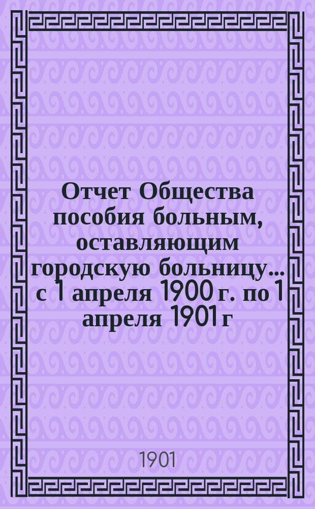 Отчет Общества пособия больным, оставляющим городскую больницу... ... с 1 апреля 1900 г. по 1 апреля 1901 г.