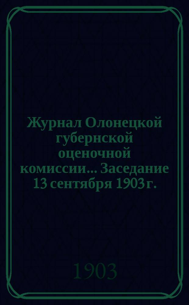 Журнал Олонецкой губернской оценочной комиссии. ... Заседание 13 сентября 1903 г.