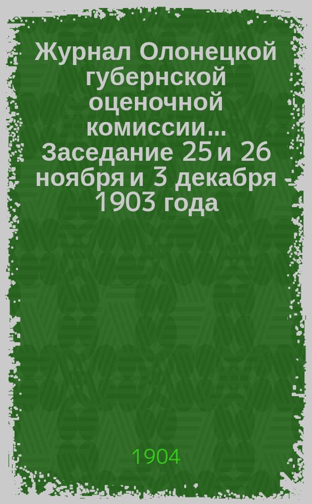 Журнал Олонецкой губернской оценочной комиссии. ... Заседание 25 и 26 ноября и 3 декабря 1903 года : 1. Оценка лесов ; 2. Ход оценочных работ в 1903 г. ; 3. Сметы расходов на 1904 год