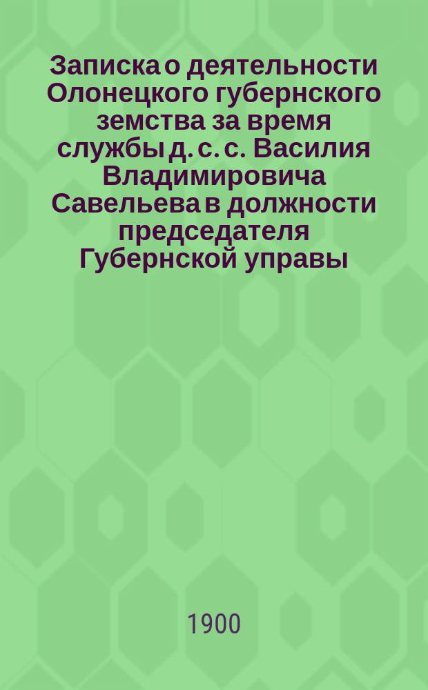 Записка о деятельности Олонецкого губернского земства за время службы д. с. с. Василия Владимировича Савельева в должности председателя Губернской управы (1880-1900 гг.)