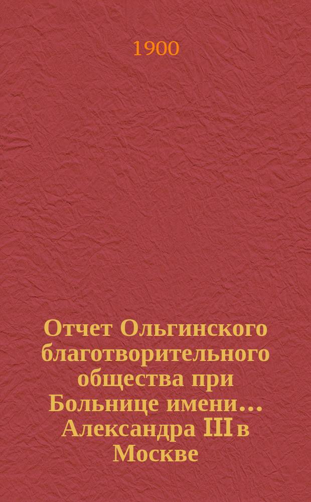 Отчет Ольгинского благотворительного общества при Больнице имени... Александра III в Москве... ... за 1899 год
