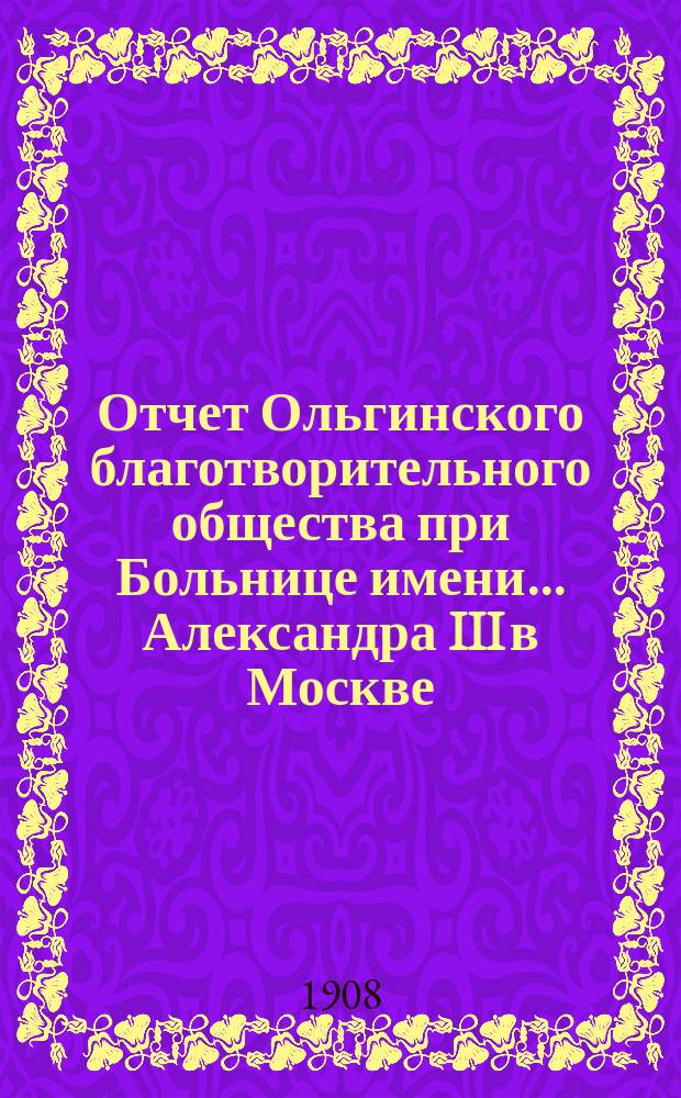 Отчет Ольгинского благотворительного общества при Больнице имени... Александра III в Москве... ... за 1907 год