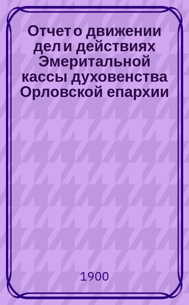 Отчет о движении дел и действиях Эмеритальной кассы духовенства Орловской епархии ... ... за 1899 год