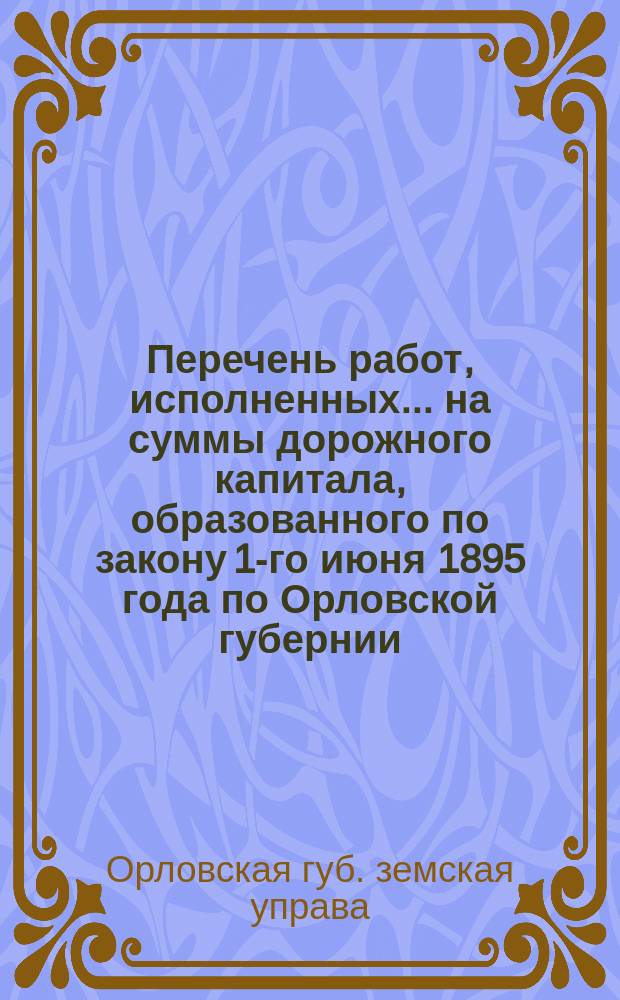 Перечень работ, исполненных ... на суммы дорожного капитала, образованного по закону 1-го июня 1895 года [по Орловской губернии