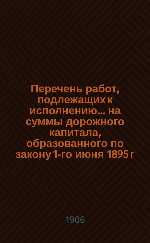 Перечень работ, подлежащих к исполнению ... на суммы дорожного капитала, образованного по закону 1-го июня 1895 г. по Орловской губернии. ... в 1907, 1908 и 1909 гг.