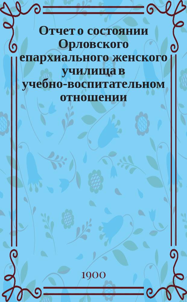 Отчет о состоянии Орловского епархиального женского училища в учебно-воспитательном отношении ... ... за 1898/9 учебный год