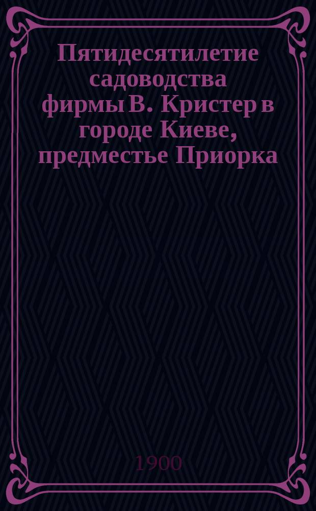 Пятидесятилетие садоводства фирмы В. Кристер в городе Киеве, предместье Приорка : 1850-1900 г.г
