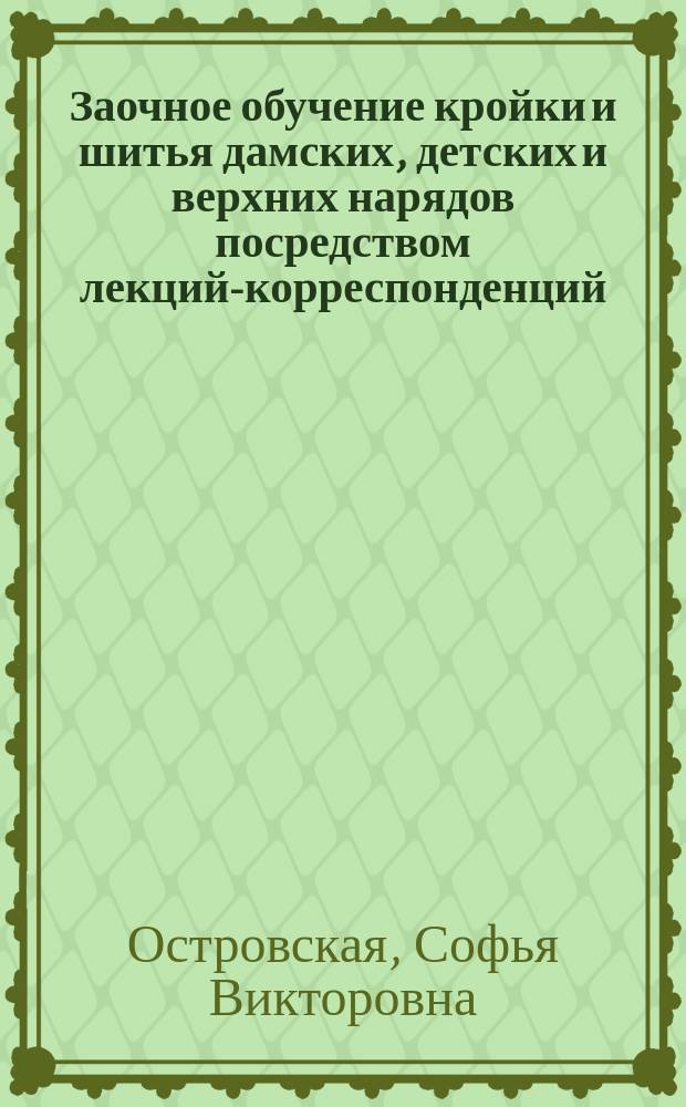 Заочное обучение кройки и шитья дамских, детских и верхних нарядов посредством лекций-корреспонденций : Собствен. метод С.В. Островской : 1-й урок