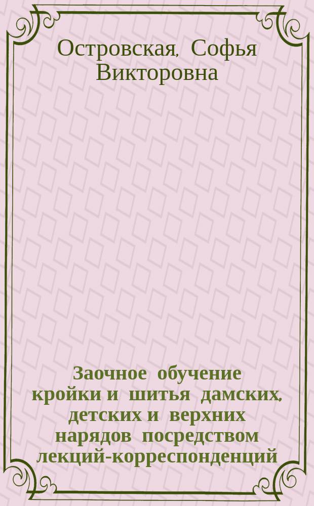 Заочное обучение кройки и шитья дамских, детских и верхних нарядов посредством лекций-корреспонденций : Собствен. метод С.В. Островской : 1-й урок