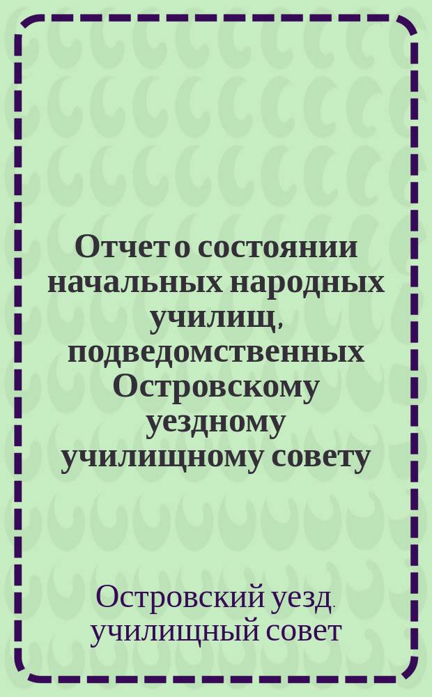 Отчет о состоянии начальных народных училищ, подведомственных Островскому уездному училищному совету ...