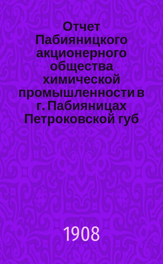 ... Отчет Пабияницкого акционерного общества химической промышленности в г. Пабияницах Петроковской губ... Девятый... за операционный год с 18 июня (1 июля) 1907 г. по 17 (30) июня 1908 г.