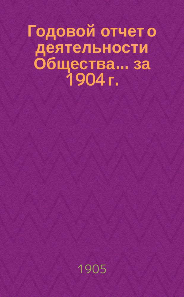 Годовой отчет о деятельности Общества... ... за 1904 г.