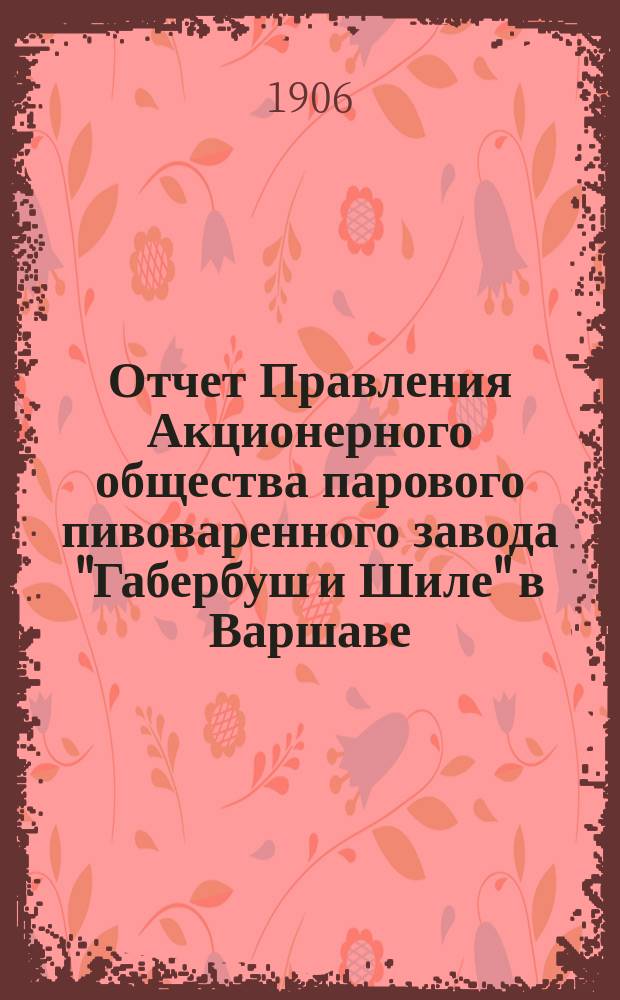 Отчет Правления Акционерного общества парового пивоваренного завода "Габербуш и Шиле" в Варшаве... ... за 7-й отчетный год, с 18 июня (1 июля) 1905 г. по 18 июня (1 июля) 1906 года
