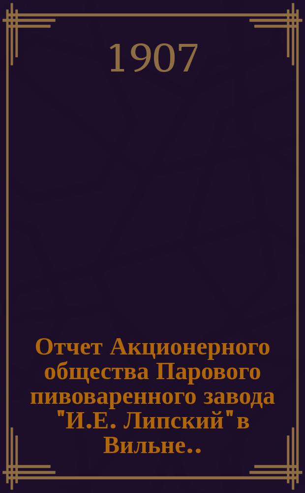 Отчет Акционерного общества Парового пивоваренного завода "И.Е. Липский" в Вильне... ... за V операционный год, с 1-го октября 1906 г. по 30 сентября 1907 года
