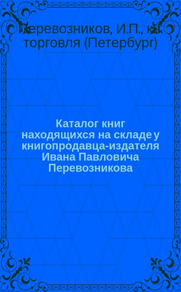 Каталог книг находящихся на складе у книгопродавца-издателя Ивана Павловича Перевозникова. С.-Петербург... 1875-1900 : (Для г.г. книгопродавцев, б-к, кн. скл. "Земских управ" и для "Беспл. нар. читален")
