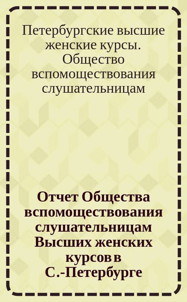 Отчет Общества вспомоществования слушательницам Высших женских курсов в С.-Петербурге...
