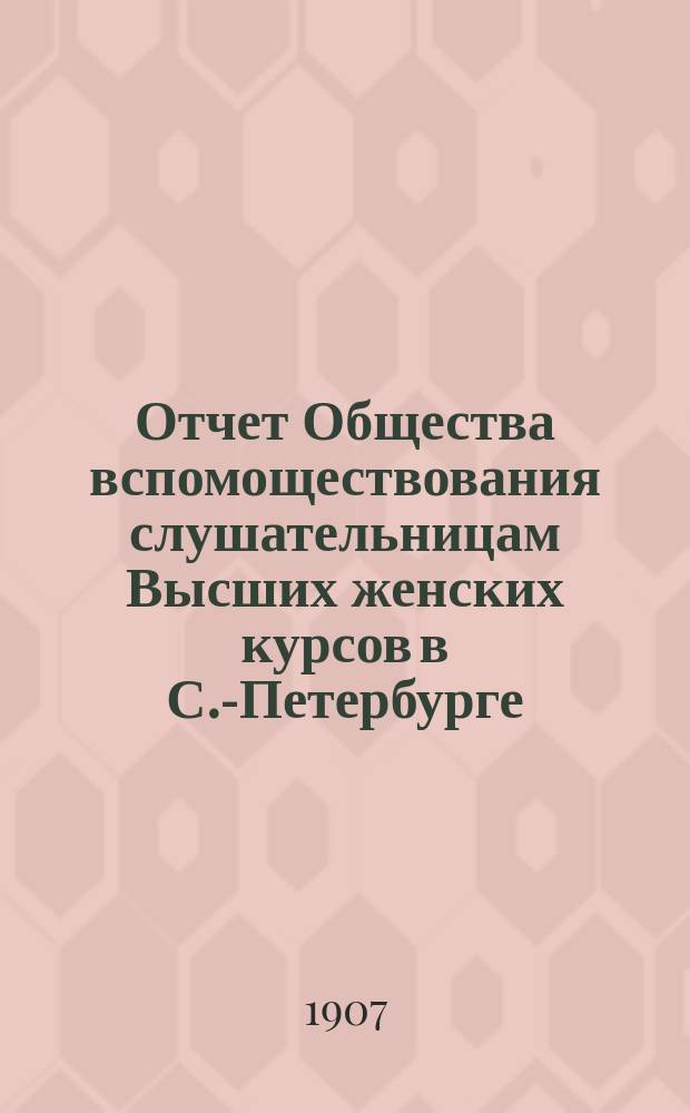 Отчет Общества вспомоществования слушательницам Высших женских курсов в С.-Петербурге... ... с 1-го сентября 1906 г. по 1-е сентября 1907 г.