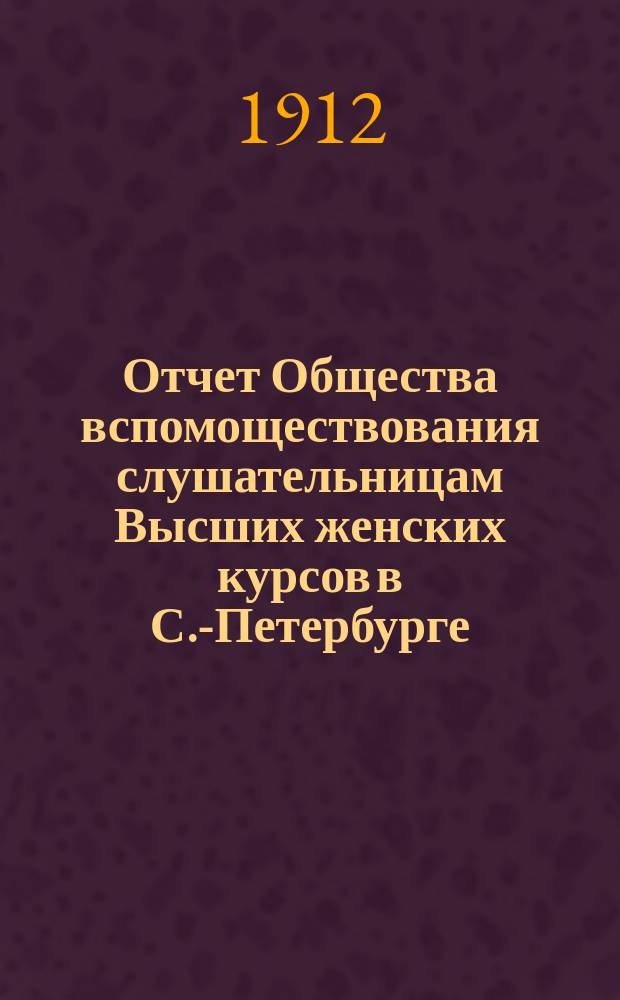 Отчет Общества вспомоществования слушательницам Высших женских курсов в С.-Петербурге... ... с 1-го сентября 1911 г. по 1-е сентября 1912 г.