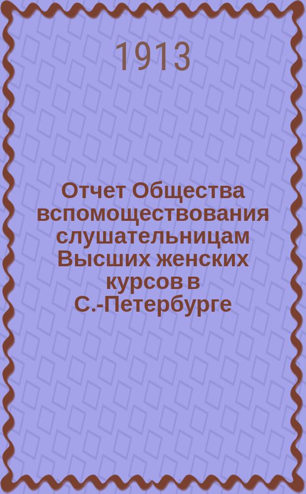 Отчет Общества вспомоществования слушательницам Высших женских курсов в С.-Петербурге... ... с 1-го сентября 1912 г. по 1-е сентября 1913 г.