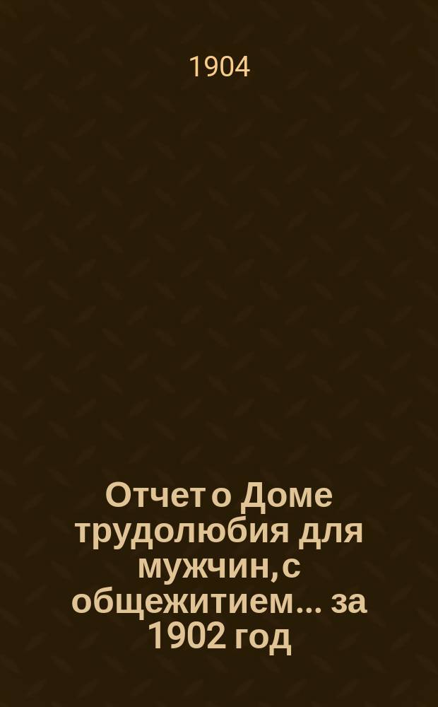 Отчет о Доме трудолюбия для мужчин, с общежитием... ... за 1902 год