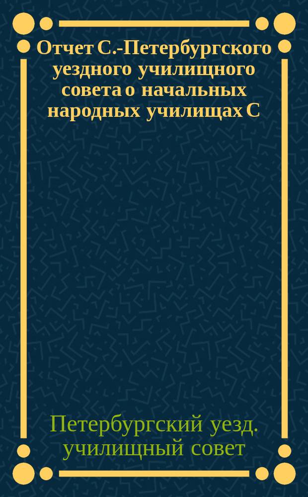 Отчет С.-Петербургского уездного училищного совета о начальных народных училищах С.-Петербургского уезда...
