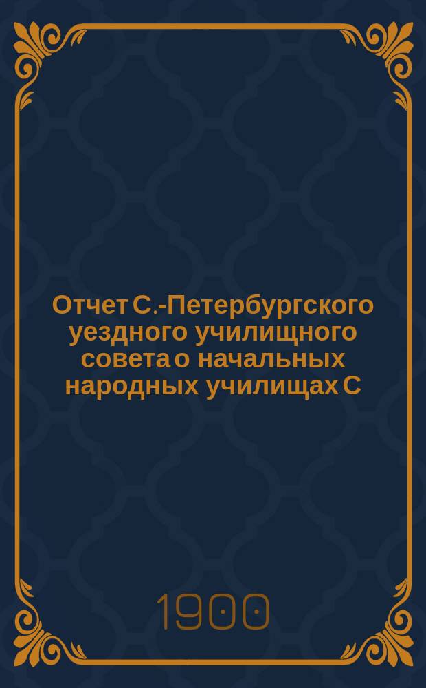 Отчет С.-Петербургского уездного училищного совета о начальных народных училищах С.-Петербургского уезда... ... за 1899 год