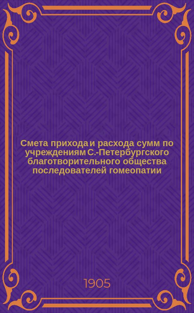 Смета прихода и расхода сумм по учреждениям С.-Петербургского благотворительного общества последователей гомеопатии... ... на 1905 год