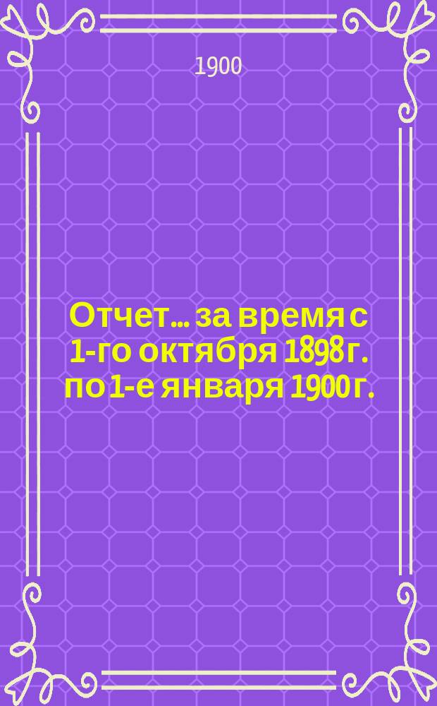Отчет... за время с 1-го октября 1898 г. по 1-е января 1900 г.